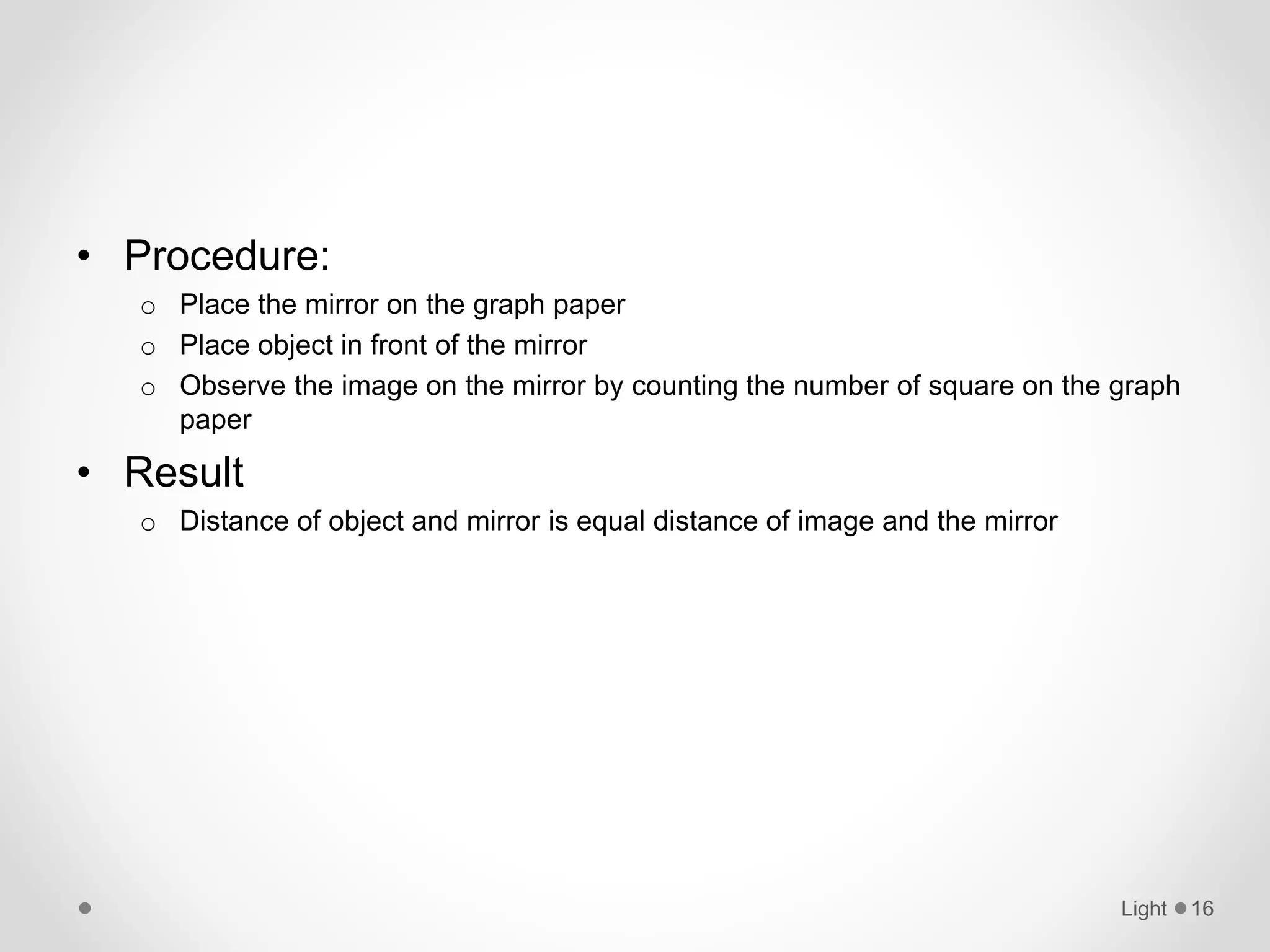 • Procedure:
o Place the mirror on the graph paper
o Place object in front of the mirror
o Observe the image on the mirror by counting the number of square on the graph
paper
• Result
o Distance of object and mirror is equal distance of image and the mirror
Light 16
 