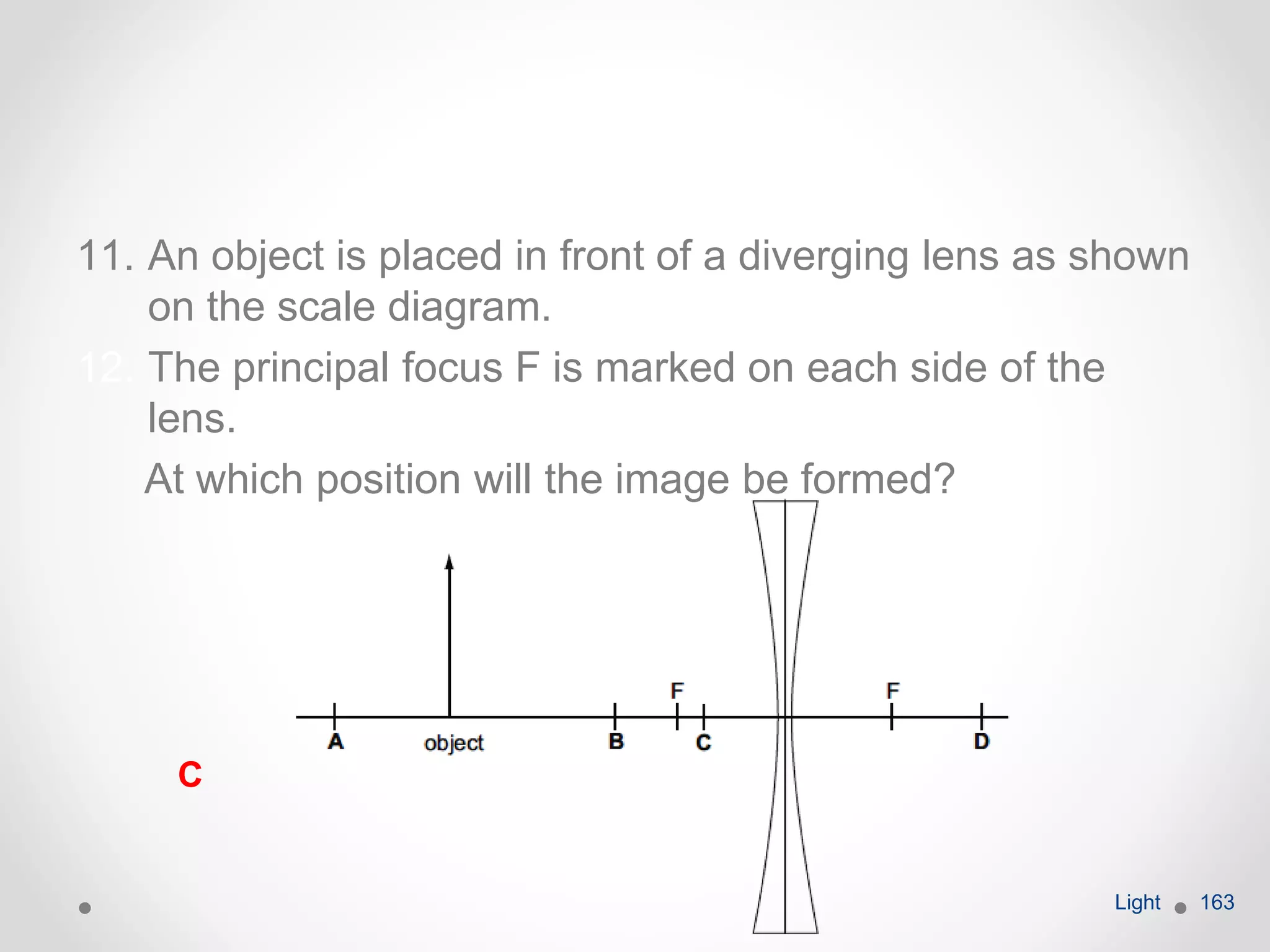 11. An object is placed in front of a diverging lens as shown
on the scale diagram.
12. The principal focus F is marked on each side of the
lens.
At which position will the image be formed?
Light 163
C
 