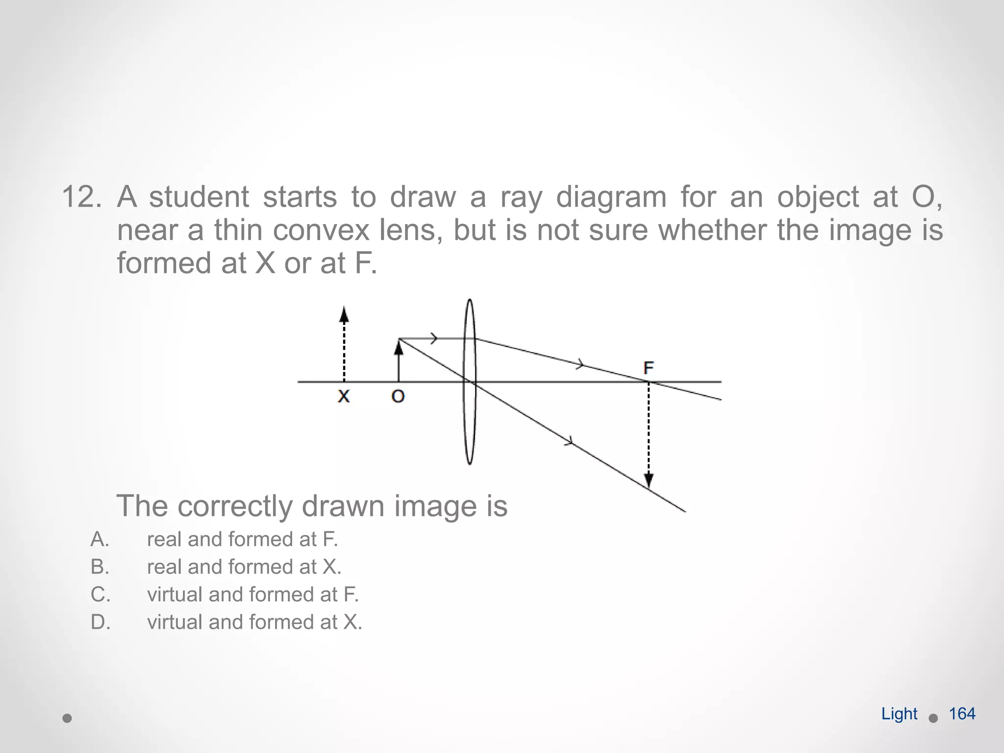 12. A student starts to draw a ray diagram for an object at O,
near a thin convex lens, but is not sure whether the image is
formed at X or at F.
The correctly drawn image is
A. real and formed at F.
B. real and formed at X.
C. virtual and formed at F.
D. virtual and formed at X.
Light 164
 
