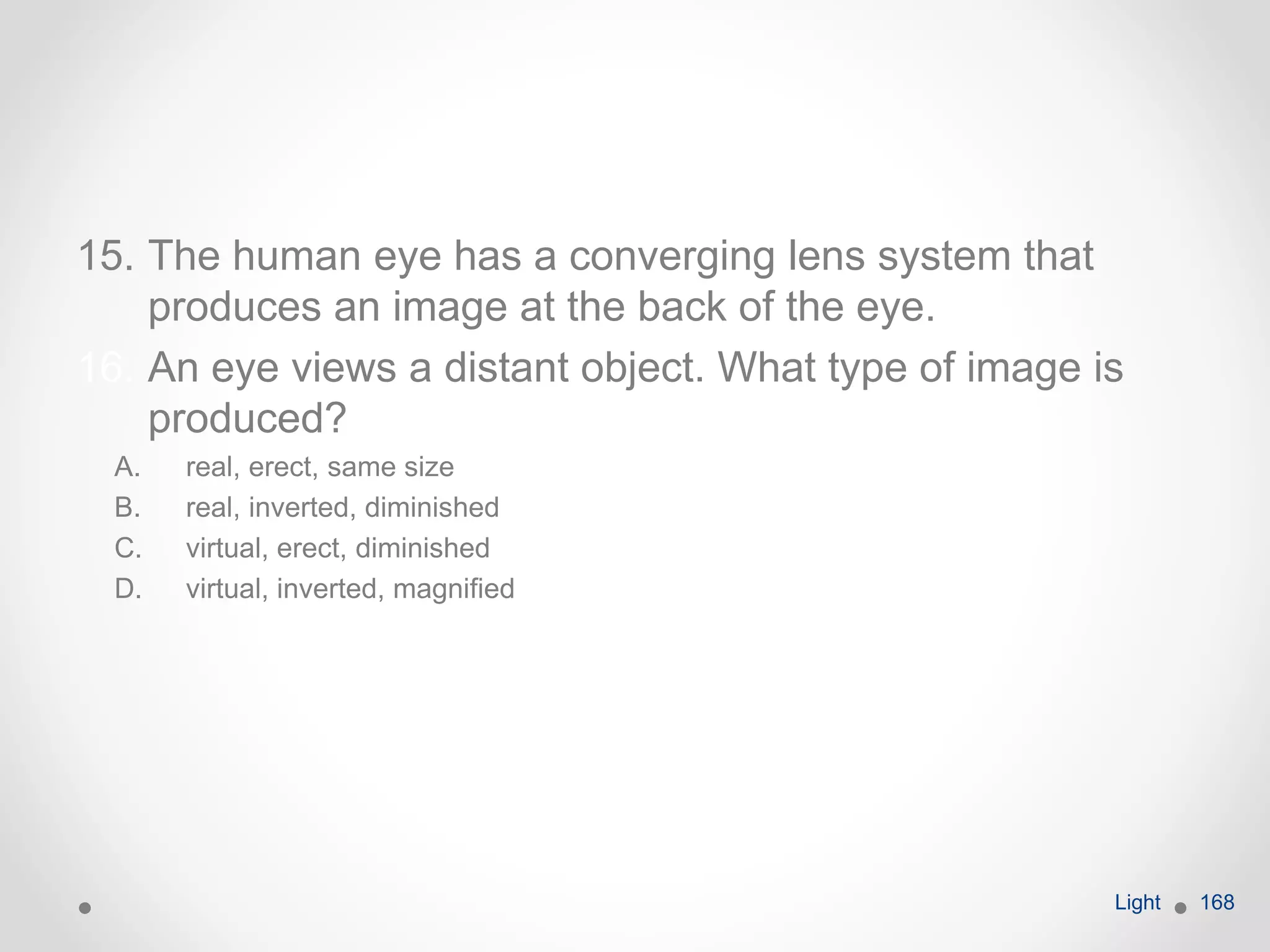 15. The human eye has a converging lens system that
produces an image at the back of the eye.
16. An eye views a distant object. What type of image is
produced?
A. real, erect, same size
B. real, inverted, diminished
C. virtual, erect, diminished
D. virtual, inverted, magnified
Light 168
 