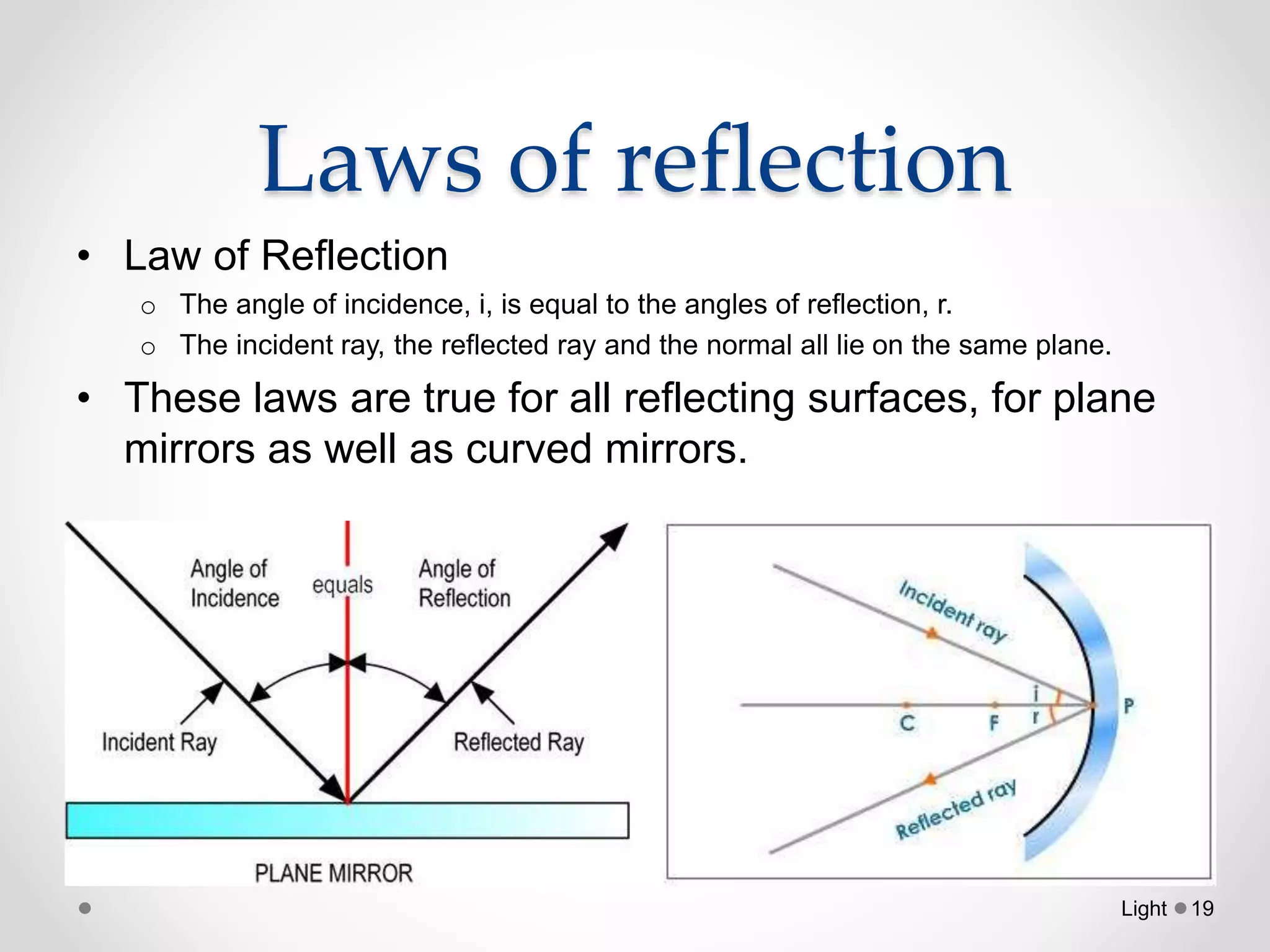 Laws of reflection
• Law of Reflection
o The angle of incidence, i, is equal to the angles of reflection, r.
o The incident ray, the reflected ray and the normal all lie on the same plane.
• These laws are true for all reflecting surfaces, for plane
mirrors as well as curved mirrors.
Light 19
 