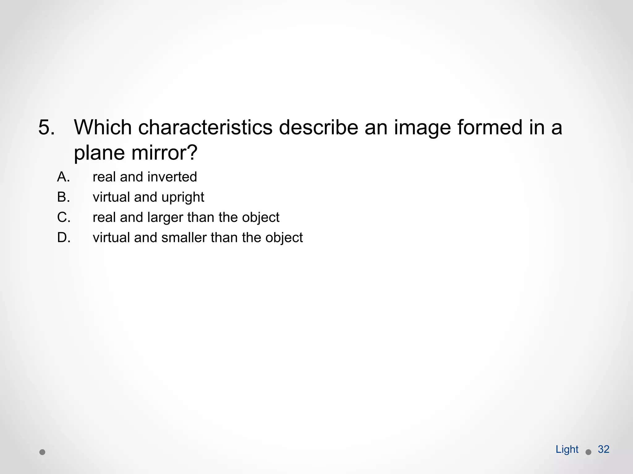 5. Which characteristics describe an image formed in a
plane mirror?
A. real and inverted
B. virtual and upright
C. real and larger than the object
D. virtual and smaller than the object
Light 32
 