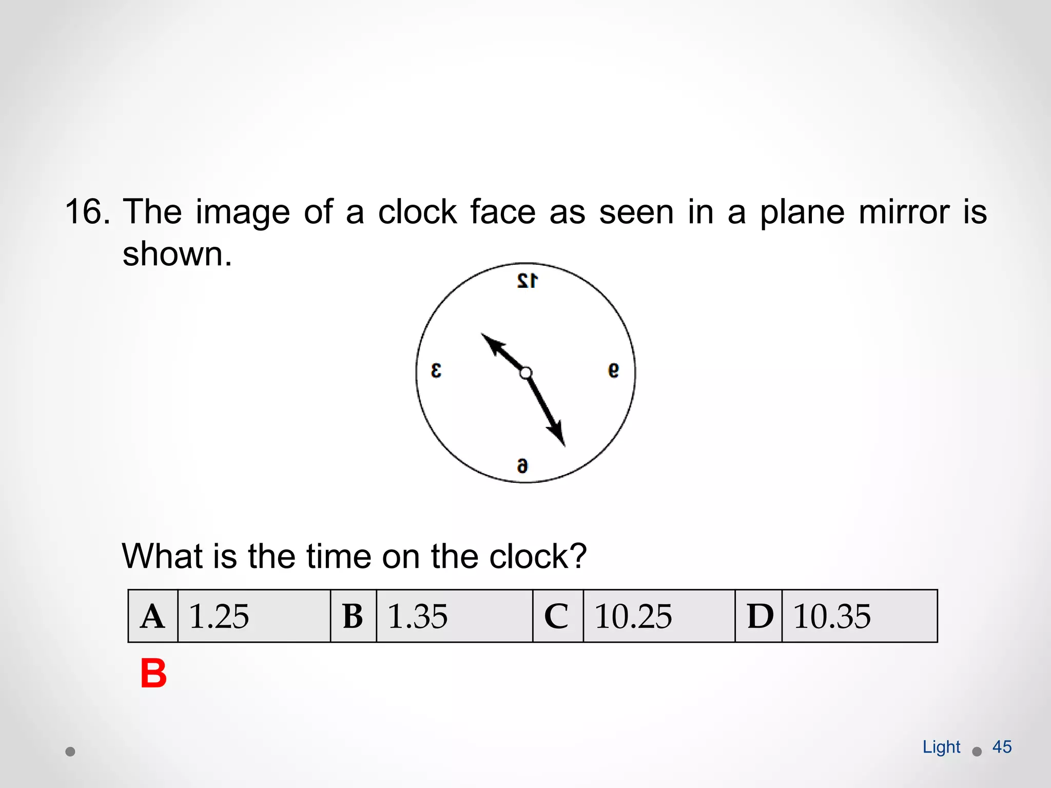 16. The image of a clock face as seen in a plane mirror is
shown.
What is the time on the clock?
Light 45
A 1.25 B 1.35 C 10.25 D 10.35
B
 