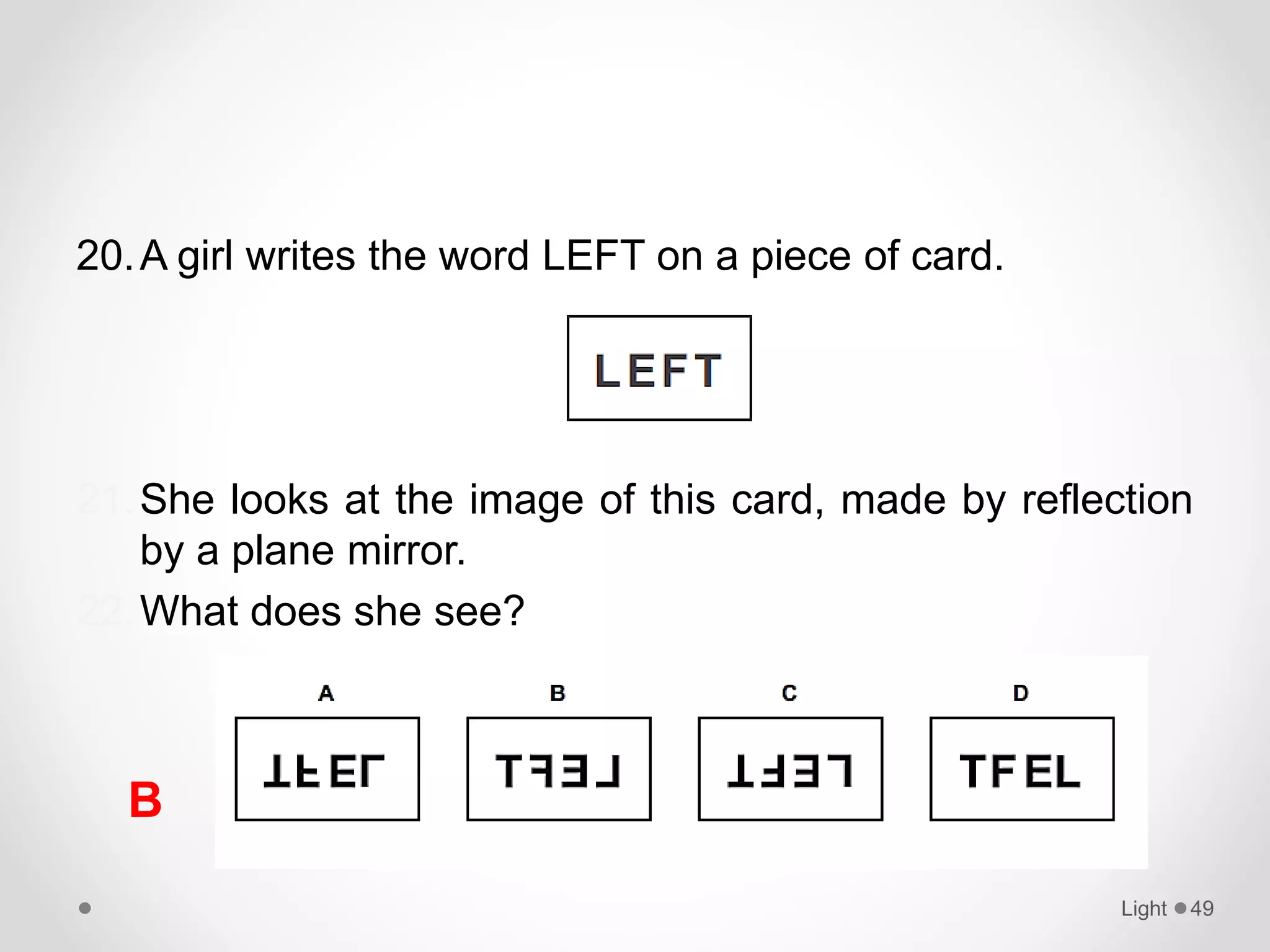 20.A girl writes the word LEFT on a piece of card.
21.She looks at the image of this card, made by reflection
by a plane mirror.
22.What does she see?
Light 49
B
 