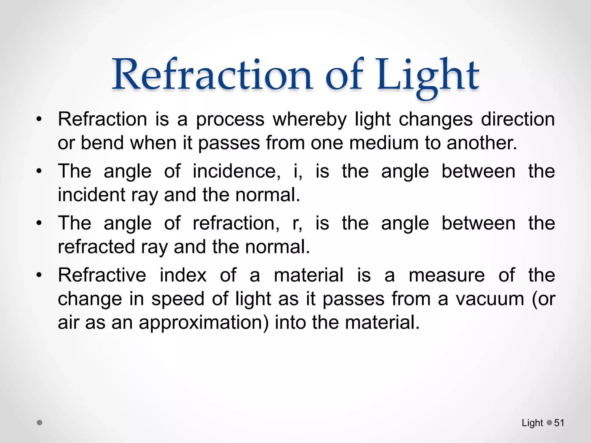 Refraction of Light
• Refraction is a process whereby light changes direction
or bend when it passes from one medium to another.
• The angle of incidence, i, is the angle between the
incident ray and the normal.
• The angle of refraction, r, is the angle between the
refracted ray and the normal.
• Refractive index of a material is a measure of the
change in speed of light as it passes from a vacuum (or
air as an approximation) into the material.
Light 51
 