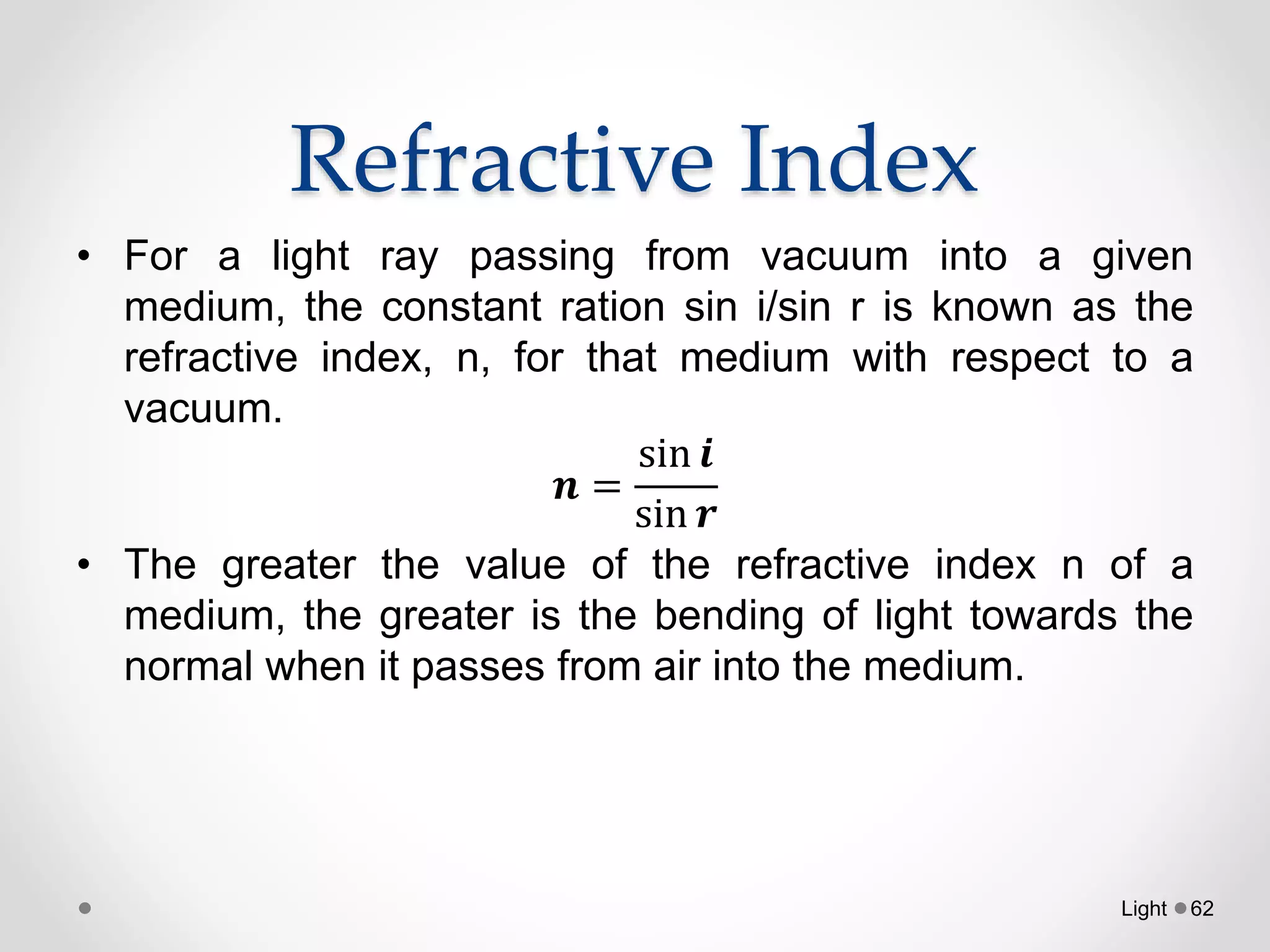 Refractive Index
• For a light ray passing from vacuum into a given
medium, the constant ration sin i/sin r is known as the
refractive index, n, for that medium with respect to a
vacuum.
𝒏 =
sin 𝒊
sin 𝒓
• The greater the value of the refractive index n of a
medium, the greater is the bending of light towards the
normal when it passes from air into the medium.
Light 62
 
