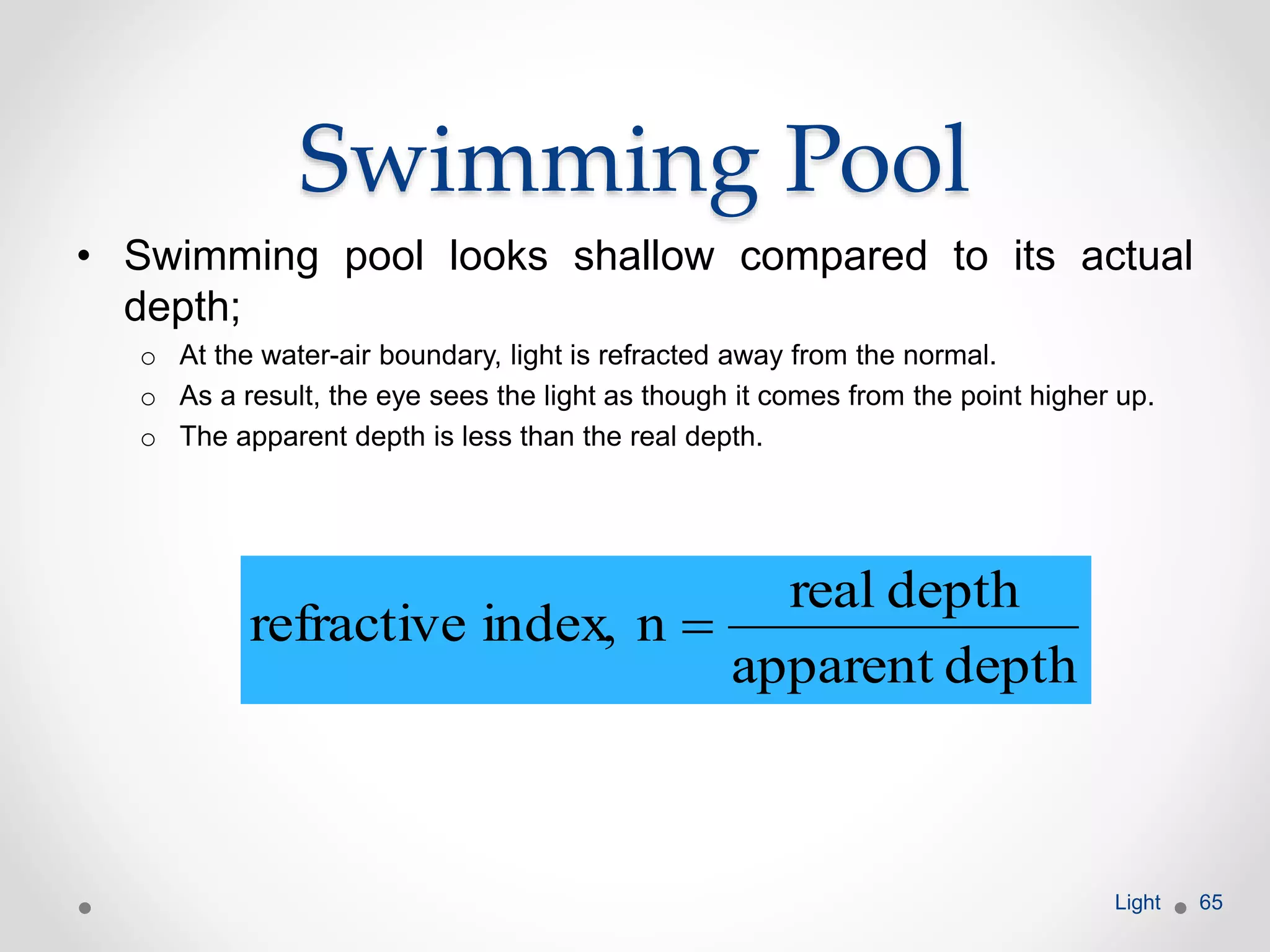 Swimming Pool
• Swimming pool looks shallow compared to its actual
depth;
o At the water-air boundary, light is refracted away from the normal.
o As a result, the eye sees the light as though it comes from the point higher up.
o The apparent depth is less than the real depth.
Light 65
depthapparent
depthreal
nindex,refractive 
 