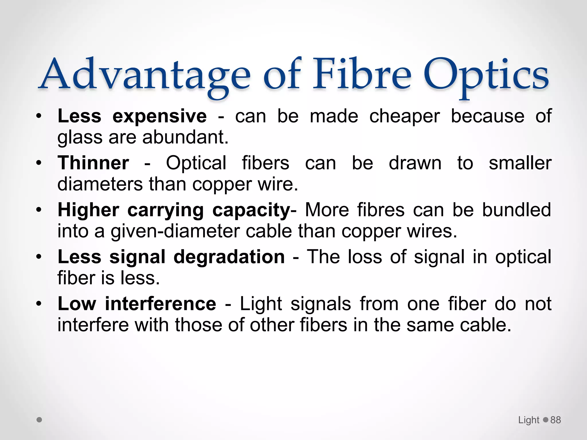 Advantage of Fibre Optics
• Less expensive - can be made cheaper because of
glass are abundant.
• Thinner - Optical fibers can be drawn to smaller
diameters than copper wire.
• Higher carrying capacity- More fibres can be bundled
into a given-diameter cable than copper wires.
• Less signal degradation - The loss of signal in optical
fiber is less.
• Low interference - Light signals from one fiber do not
interfere with those of other fibers in the same cable.
Light 88
 