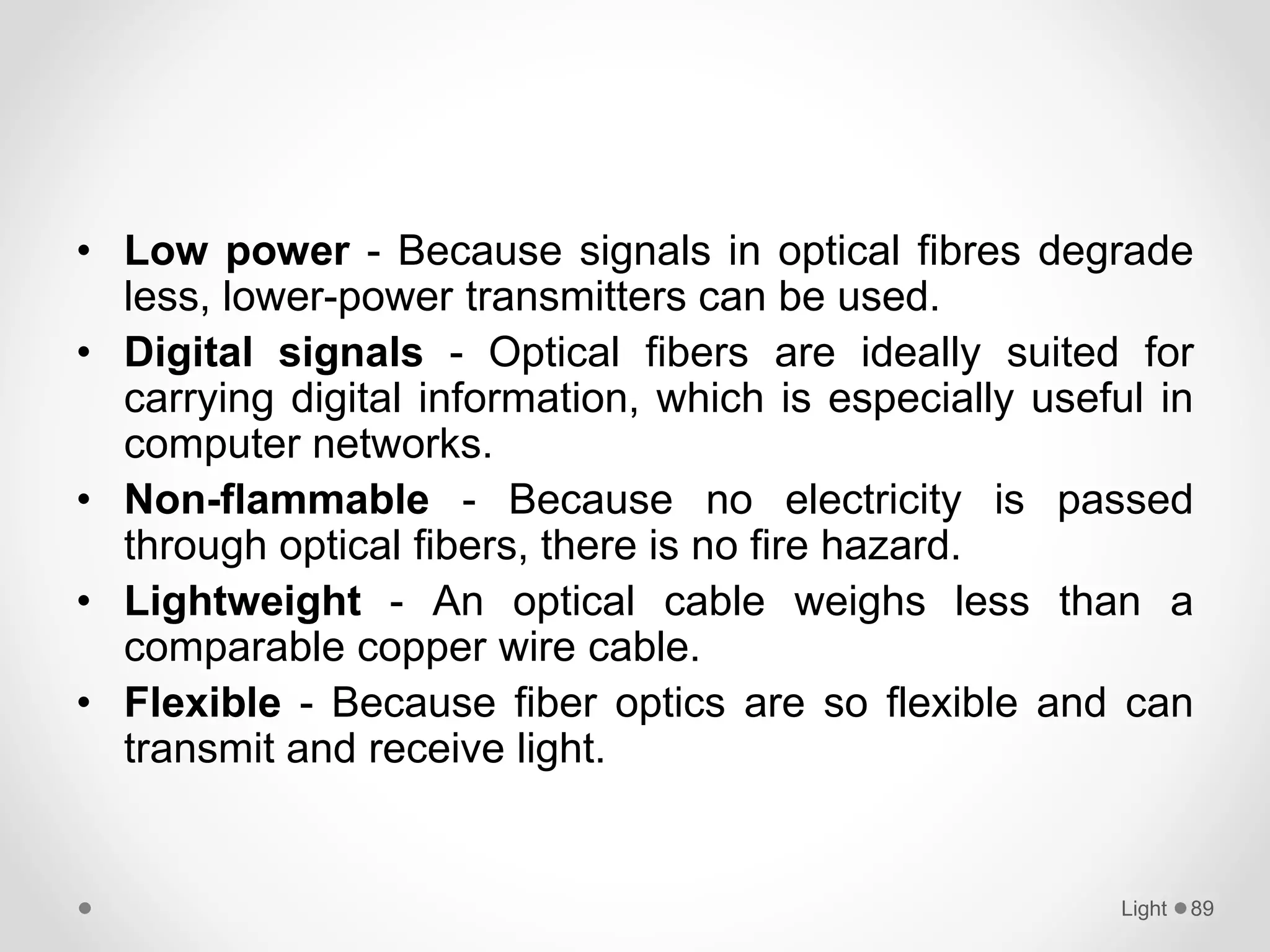 • Low power - Because signals in optical fibres degrade
less, lower-power transmitters can be used.
• Digital signals - Optical fibers are ideally suited for
carrying digital information, which is especially useful in
computer networks.
• Non-flammable - Because no electricity is passed
through optical fibers, there is no fire hazard.
• Lightweight - An optical cable weighs less than a
comparable copper wire cable.
• Flexible - Because fiber optics are so flexible and can
transmit and receive light.
Light 89
 