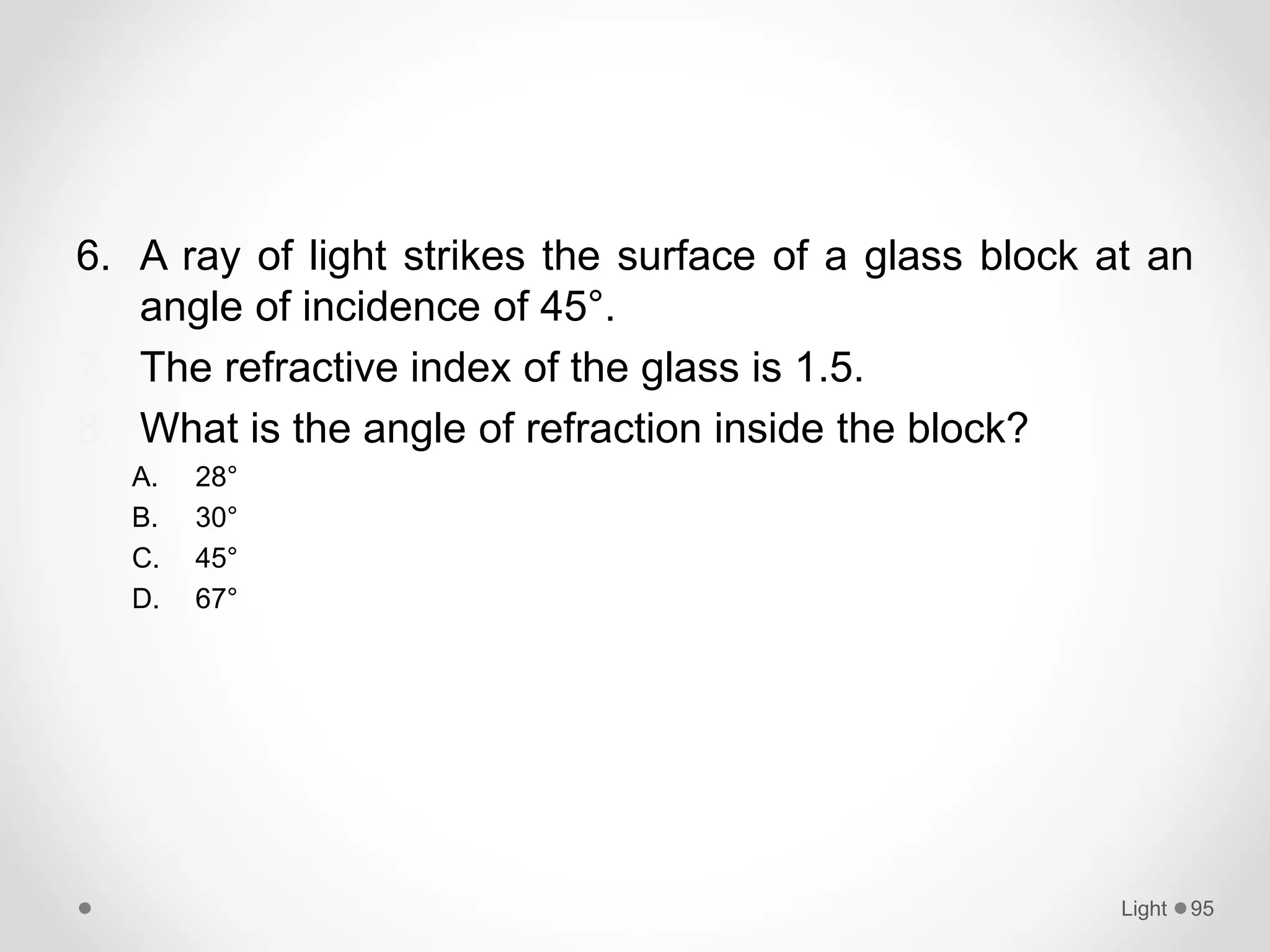 6. A ray of light strikes the surface of a glass block at an
angle of incidence of 45°.
7. The refractive index of the glass is 1.5.
8. What is the angle of refraction inside the block?
A. 28°
B. 30°
C. 45°
D. 67°
Light 95
 