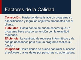 Factores de la Calidad
Corrección: Hasta dónde satisface un programa su
especificación y logra los objetivos propuestos por el
cliente.
Fiabilidad: Hasta dónde se puede esperar que un
programa lleve a cabo su función con la exactitud
requerida.
Eficiencia: La cantidad de recursos informáticos y de
código necesarios para que un programa realice su
función.
Integridad: Hasta dónde se puede controlar el acceso
al software o a los datos por personas no autorizadas.
 