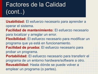 Factores de la Calidad
(cont..)
Usabilidad: El esfuerzo necesario para aprender a
operar el sistema.
Facilidad de mantenimiento: El esfuerzo necesario
para localizar y arreglar un error.
Flexibilidad: El esfuerzo necesario para modificar un
programa que ya está en funcionamiento.
Facilidad de prueba: El esfuerzo necesario para
probar un programa.
Portabilidad: El esfuerzo necesario para transferir el
programa de un entorno hardware/software a otro.
Reusabilidad: Hasta dónde se puede volver a
emplear un programa (o partes).
 