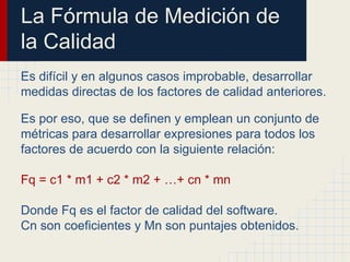 La Fórmula de Medición de
la Calidad
Es difícil y en algunos casos improbable, desarrollar
medidas directas de los factores de calidad anteriores.
Es por eso, que se definen y emplean un conjunto de
métricas para desarrollar expresiones para todos los
factores de acuerdo con la siguiente relación:
Fq = c1 * m1 + c2 * m2 + …+ cn * mn
Donde Fq es el factor de calidad del software.
Cn son coeficientes y Mn son puntajes obtenidos.
 
