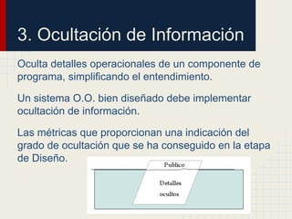 3. Ocultación de Información
Oculta detalles operacionales de un componente de
programa, simplificando el entendimiento.
Un sistema O.O. bien diseñado debe implementar
ocultación de información.
Las métricas que proporcionan una indicación del
grado de ocultación que se ha conseguido en la etapa
de Diseño.
 