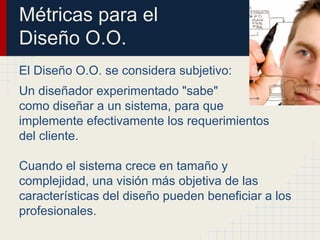 Métricas para el
Diseño O.O.
El Diseño O.O. se considera subjetivo:
Un diseñador experimentado "sabe"
como diseñar a un sistema, para que
implemente efectivamente los requerimientos
del cliente.
Cuando el sistema crece en tamaño y
complejidad, una visión más objetiva de las
características del diseño pueden beneficiar a los
profesionales.
 