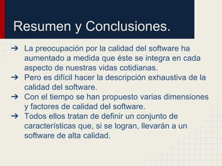 Resumen y Conclusiones.
➔ La preocupación por la calidad del software ha
aumentado a medida que éste se integra en cada
aspecto de nuestras vidas cotidianas.
➔ Pero es difícil hacer la descripción exhaustiva de la
calidad del software.
➔ Con el tiempo se han propuesto varias dimensiones
y factores de calidad del software.
➔ Todos ellos tratan de definir un conjunto de
características que, si se logran, llevarán a un
software de alta calidad.
 