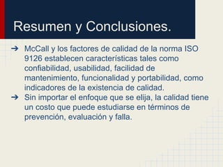 Resumen y Conclusiones.
➔ McCall y los factores de calidad de la norma ISO
9126 establecen características tales como
confiabilidad, usabilidad, facilidad de
mantenimiento, funcionalidad y portabilidad, como
indicadores de la existencia de calidad.
➔ Sin importar el enfoque que se elija, la calidad tiene
un costo que puede estudiarse en términos de
prevención, evaluación y falla.
 