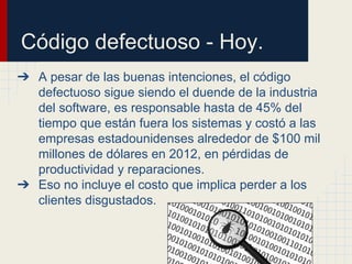 Código defectuoso - Hoy.
➔ A pesar de las buenas intenciones, el código
defectuoso sigue siendo el duende de la industria
del software, es responsable hasta de 45% del
tiempo que están fuera los sistemas y costó a las
empresas estadounidenses alrededor de $100 mil
millones de dólares en 2012, en pérdidas de
productividad y reparaciones.
➔ Eso no incluye el costo que implica perder a los
clientes disgustados.
 