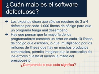 ¿Cuán malo es el software
defectuoso?
➔ Los expertos dicen que sólo se requiere de 3 a 4
defectos por cada 1.000 líneas de código para que
un programa tenga mal desempeño.
➔ Hay que pensar que la mayoría de los
programadores cometen un error en cada 10 líneas
de código que escriben, lo que, multiplicado por los
millones de líneas que hay en muchos productos
comerciales, permite imaginar que la corrección de
los errores cuesta al menos la mitad del
presupuesto.
¿Comprende lo que esto significa?
 