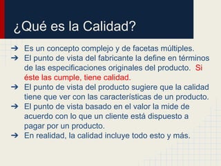 ¿Qué es la Calidad?
➔ Es un concepto complejo y de facetas múltiples.
➔ El punto de vista del fabricante la define en términos
de las especificaciones originales del producto. Si
éste las cumple, tiene calidad.
➔ El punto de vista del producto sugiere que la calidad
tiene que ver con las características de un producto.
➔ El punto de vista basado en el valor la mide de
acuerdo con lo que un cliente está dispuesto a
pagar por un producto.
➔ En realidad, la calidad incluye todo esto y más.
 