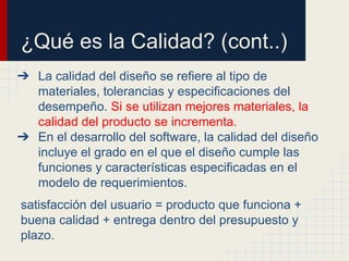 ¿Qué es la Calidad? (cont..)
➔ La calidad del diseño se refiere al tipo de
materiales, tolerancias y especificaciones del
desempeño. Si se utilizan mejores materiales, la
calidad del producto se incrementa.
➔ En el desarrollo del software, la calidad del diseño
incluye el grado en el que el diseño cumple las
funciones y características especificadas en el
modelo de requerimientos.
satisfacción del usuario = producto que funciona +
buena calidad + entrega dentro del presupuesto y
plazo.
 