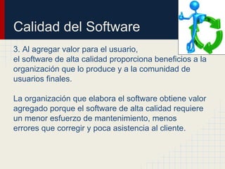 Calidad del Software
3. Al agregar valor para el usuario,
el software de alta calidad proporciona beneficios a la
organización que lo produce y a la comunidad de
usuarios finales.
La organización que elabora el software obtiene valor
agregado porque el software de alta calidad requiere
un menor esfuerzo de mantenimiento, menos
errores que corregir y poca asistencia al cliente.
 