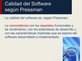 Calidad del Software
según Pressman
La calidad del software es, según Pressman:
La concordancia con los requisitos funcionales y
de rendimiento, con los estándares de desarrollo y
con las características implícitas que se espera del
software desarrollado e implementado.
 