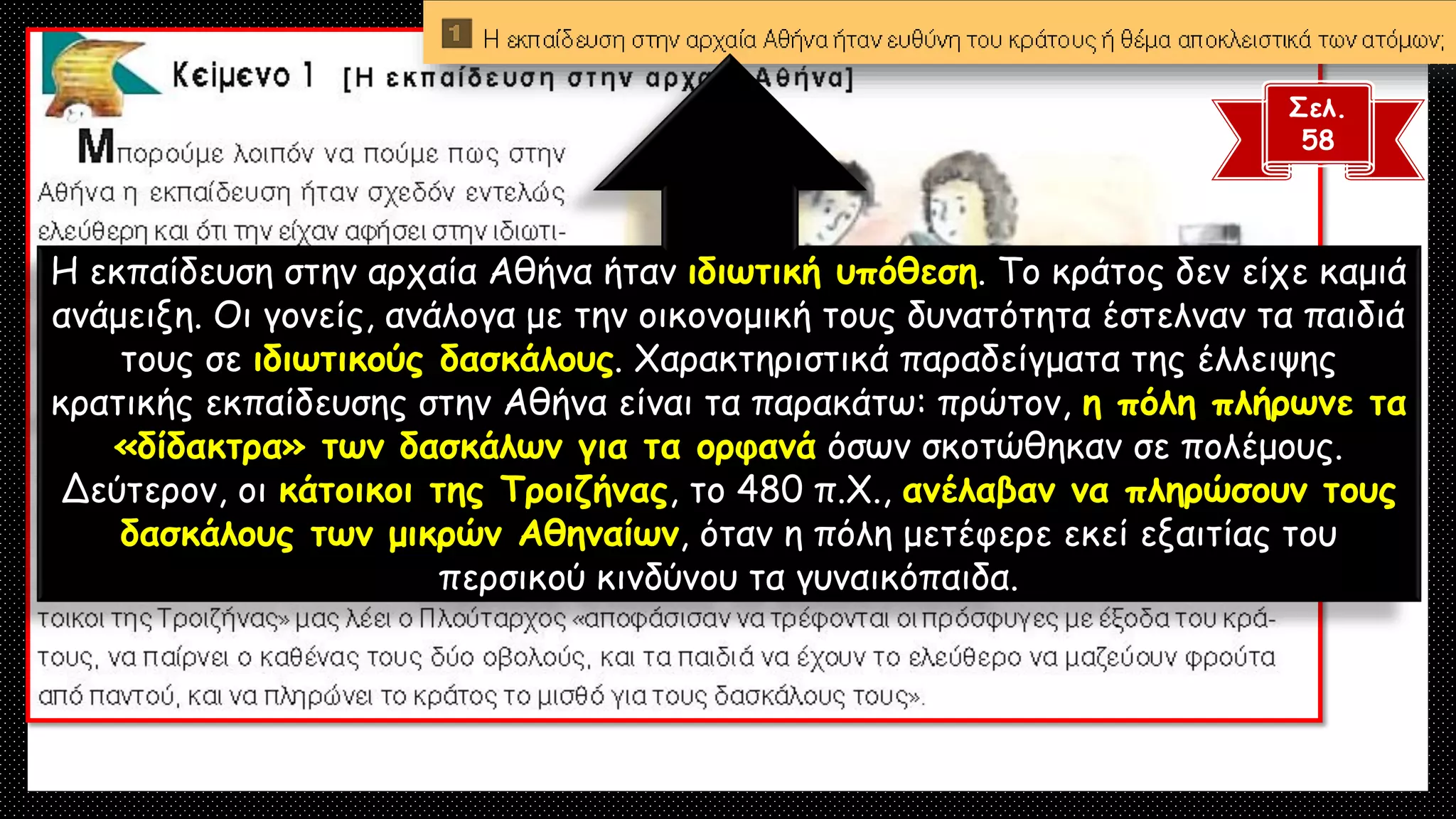 Σελ.
58
Η εκπαίδευση στην αρχαία Αθήνα ήταν ιδιωτική υπόθεση. Το κράτος δεν είχε καμιά
ανάμειξη. Οι γονείς, ανάλογα με την οικονομική τους δυνατότητα έστελναν τα παιδιά
τους σε ιδιωτικούς δασκάλους. Χαρακτηριστικά παραδείγματα της έλλειψης
κρατικής εκπαίδευσης στην Αθήνα είναι τα παρακάτω: πρώτον, η πόλη πλήρωνε τα
«δίδακτρα» των δασκάλων για τα ορφανά όσων σκοτώθηκαν σε πολέμους.
Δεύτερον, οι κάτοικοι της Τροιζήνας, το 480 π.Χ., ανέλαβαν να πληρώσουν τους
δασκάλους των μικρών Αθηναίων, όταν η πόλη μετέφερε εκεί εξαιτίας του
περσικού κινδύνου τα γυναικόπαιδα.
 