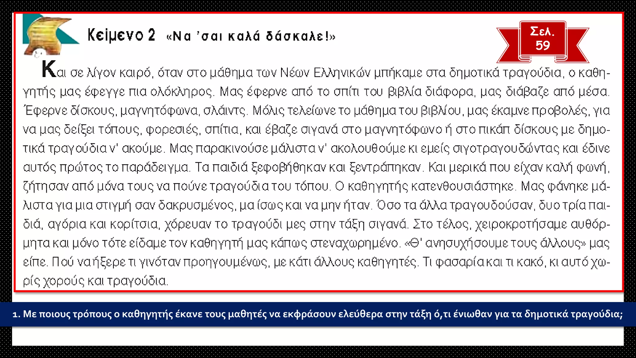 1. Με ποιους τρόπους ο καθηγητής έκανε τους μαθητές να εκφράσουν ελεύθερα στην τάξη ό,τι ένιωθαν για τα δημοτικά τραγούδια;
Σελ.
59
 