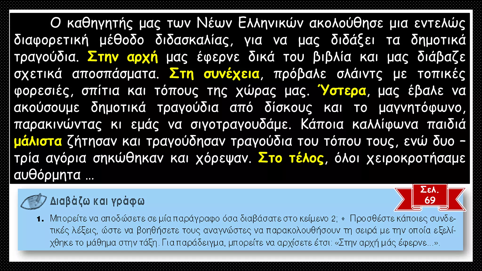 Σελ.
69
Ο καθηγητής μας των Νέων Ελληνικών ακολούθησε μια εντελώς
διαφορετική μέθοδο διδασκαλίας, για να μας διδάξει τα δημοτικά
τραγούδια. Στην αρχή μας έφερνε δικά του βιβλία και μας διάβαζε
σχετικά αποσπάσματα. Στη συνέχεια, πρόβαλε σλάιντς με τοπικές
φορεσιές, σπίτια και τόπους της χώρας μας. Ύστερα, μας έβαλε να
ακούσουμε δημοτικά τραγούδια από δίσκους και το μαγνητόφωνο,
παρακινώντας κι εμάς να σιγοτραγουδάμε. Κάποια καλλίφωνα παιδιά
μάλιστα ζήτησαν και τραγούδησαν τραγούδια του τόπου τους, ενώ δυο –
τρία αγόρια σηκώθηκαν και χόρεψαν. Στο τέλος, όλοι χειροκροτήσαμε
αυθόρμητα …
 