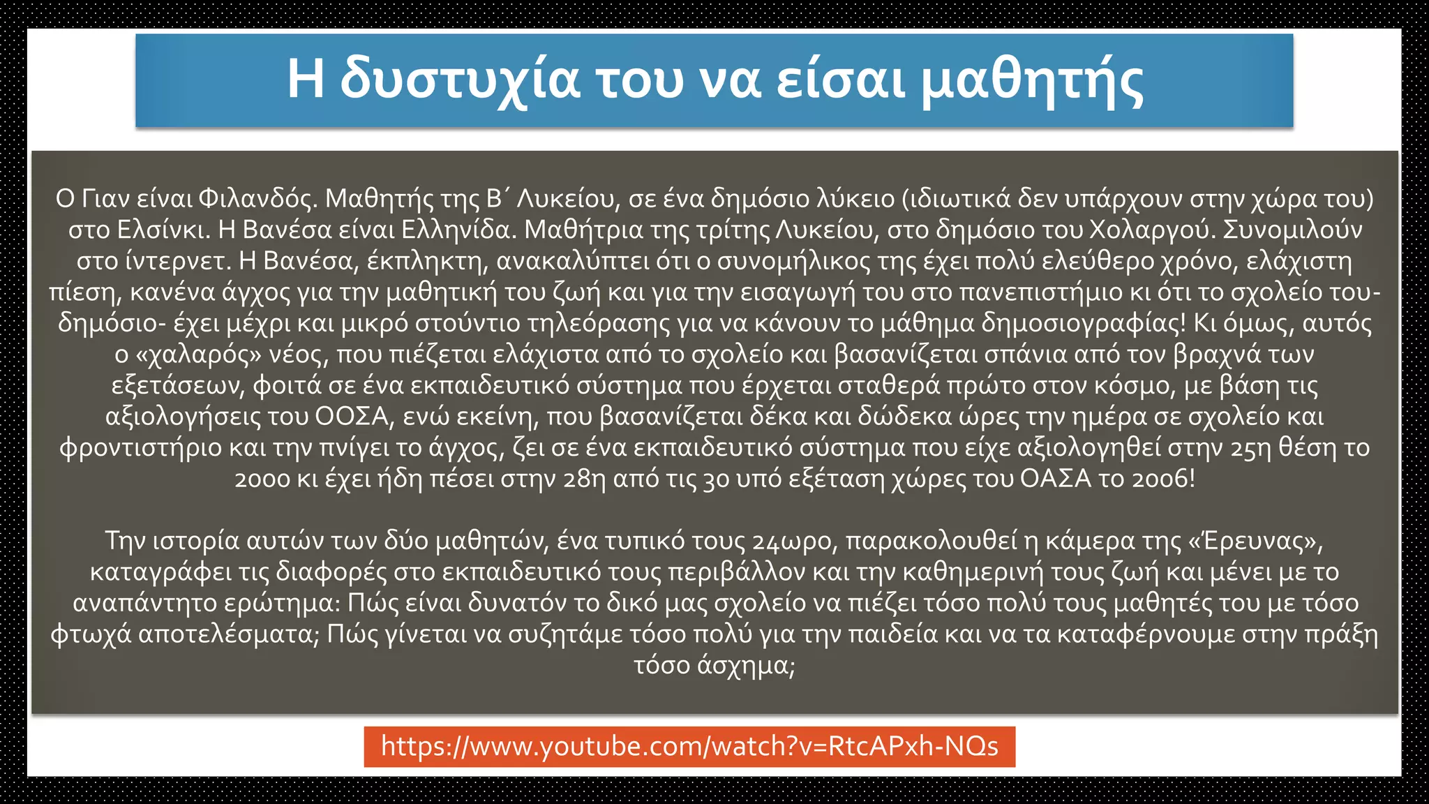 O Γιαν είναι Φιλανδός. Μαθητής της Β΄ Λυκείου, σε ένα δημόσιο λύκειο (ιδιωτικά δεν υπάρχουν στην χώρα του)
στο Ελσίνκι. Η Βανέσα είναι Ελληνίδα. Μαθήτρια της τρίτης Λυκείου, στο δημόσιο του Χολαργού. Συνομιλούν
στο ίντερνετ. Η Βανέσα, έκπληκτη, ανακαλύπτει ότι ο συνομήλικος της έχει πολύ ελεύθερο χρόνο, ελάχιστη
πίεση, κανένα άγχος για την μαθητική του ζωή και για την εισαγωγή του στο πανεπιστήμιο κι ότι το σχολείο του-
δημόσιο- έχει μέχρι και μικρό στούντιο τηλεόρασης για να κάνουν το μάθημα δημοσιογραφίας! Κι όμως, αυτός
ο «χαλαρός» νέος, που πιέζεται ελάχιστα από το σχολείο και βασανίζεται σπάνια από τον βραχνά των
εξετάσεων, φοιτά σε ένα εκπαιδευτικό σύστημα που έρχεται σταθερά πρώτο στον κόσμο, με βάση τις
αξιολογήσεις του ΟΟΣΑ, ενώ εκείνη, που βασανίζεται δέκα και δώδεκα ώρες την ημέρα σε σχολείο και
φροντιστήριο και την πνίγει το άγχος, ζει σε ένα εκπαιδευτικό σύστημα που είχε αξιολογηθεί στην 25η θέση το
2000 κι έχει ήδη πέσει στην 28η από τις 30 υπό εξέταση χώρες του ΟΑΣΑ το 2006!
Την ιστορία αυτών των δύο μαθητών, ένα τυπικό τους 24ωρο, παρακολουθεί η κάμερα της «Έρευνας»,
καταγράφει τις διαφορές στο εκπαιδευτικό τους περιβάλλον και την καθημερινή τους ζωή και μένει με το
αναπάντητο ερώτημα: Πώς είναι δυνατόν το δικό μας σχολείο να πιέζει τόσο πολύ τους μαθητές του με τόσο
φτωχά αποτελέσματα; Πώς γίνεται να συζητάμε τόσο πολύ για την παιδεία και να τα καταφέρνουμε στην πράξη
τόσο άσχημα;
Η δυστυχία του να είσαι μαθητής
https://www.youtube.com/watch?v=RtcAPxh-NQs
 
