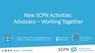 New SCPN Activities:
Advocacy – Working Together
Centre for Research
Into Cancer Prevention
and Screening
Annie S. Anderson (a.s.anderson@dundee.ac.uk)
Robert J. C. Steele (r.j.c.steele@dundee.ac.uk)
@anniescotta
@bobsteele6
 