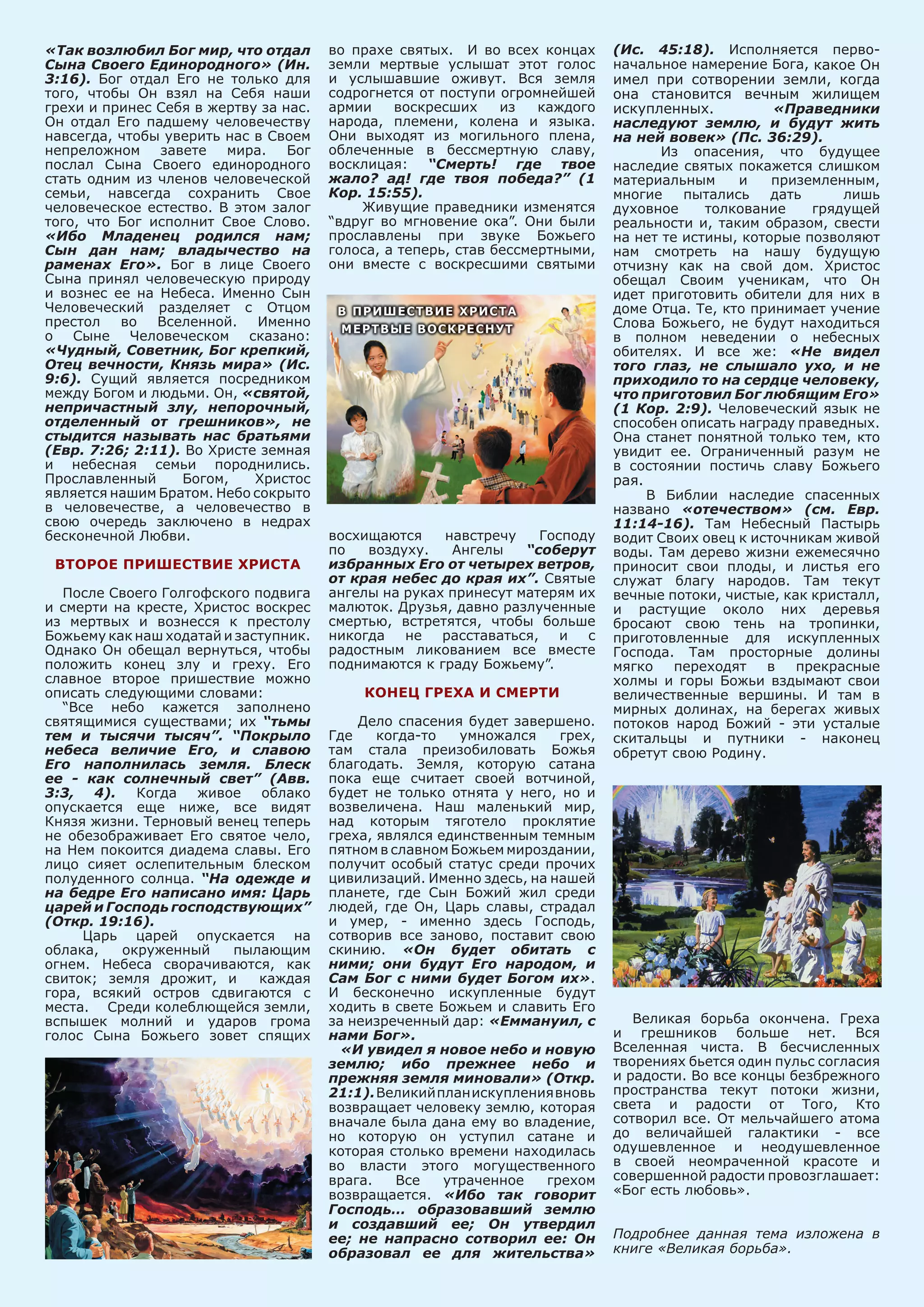 «Так возлюбил Бог мир, что отдал
Сына Своего Единородного» (Ин.
3:16). Бог отдал Его не только для
того, чтобы Он взял на Себя наши
грехи и принес Себя в жертву за нас.
Он отдал Его падшему человечеству
навсегда, чтобы уверить нас в Своем
непреложном завете мира. Бог
послал Сына Своего единородного
стать одним из членов человеческой
семьи, навсегда сохранить Свое
человеческое естество. В этом залог
того, что Бог исполнит Свое Слово.
«Ибо Младенец родился нам;
Сын дан нам; владычество на
раменах Его». Бог в лице Своего
Сына принял человеческую природу
и вознес ее на Небеса. Именно Сын
Человеческий разделяет с Отцом
престол во Вселенной. Именно
о Сыне Человеческом сказано:
«Чудный, Советник, Бог крепкий,
Отец вечности, Князь мира» (Ис.
9:6). Сущий является посредником
между Богом и людьми. Он, «святой,
непричастный злу, непорочный,
отделенный от грешников», не
стыдится называть нас братьями
(Евр. 7:26; 2:11). Во Христе земная
и небесная семьи породнились.
Прославленный Богом, Христос
является нашим Братом. Небо сокрыто
в человечестве, а человечество в
свою очередь заключено в недрах
бесконечной Любви.
Второе пришествие Христа
После Своего Голгофского подвига
и смерти на кресте, Христос воскрес
из мертвых и вознесся к престолу
Божьему как наш ходатай и заступник.
Однако Он обещал вернуться, чтобы
положить конец злу и греху. Его
славное второе пришествие можно
описать следующими словами:
“Все небо кажется заполнено
святящимися существами; их “тьмы
тем и тысячи тысяч”. “Покрыло
небеса величие Его, и славою
Его наполнилась земля. Блеск
ее - как солнечный свет” (Авв.
3:3, 4). Когда живое облако
опускается еще ниже, все видят
Князя жизни. Терновый венец теперь
не обезображивает Его святое чело,
на Нем покоится диадема славы. Его
лицо сияет ослепительным блеском
полуденного солнца. “На одежде и
на бедре Его написано имя: Царь
царей и Господь господствующих”
(Откр. 19:16).
Царь царей опускается на
облака, окруженный пылающим
огнем. Небеса сворачиваются, как
свиток; земля дрожит, и каждая
гора, всякий остров сдвигаются с
места. Среди колеблющейся земли,
вспышек молний и ударов грома
голос Сына Божьего зовет спящих
во прахе святых. И во всех концах
земли мертвые услышат этот голос
и услышавшие оживут. Вся земля
содрогнется от поступи огромнейшей
армии воскресших из каждого
народа, племени, колена и языка.
Они выходят из могильного плена,
облеченные в бессмертную славу,
восклицая: “Смерть! где твое
жало? ад! где твоя победа?” (1
Кор. 15:55).
Живущие праведники изменятся
“вдруг во мгновение ока”. Они были
прославлены при звуке Божьего
голоса, а теперь, став бессмертными,
они вместе с воскресшими святыми
восхищаются навстречу Господу
по воздуху. Ангелы “соберут
избранных Его от четырех ветров,
от края небес до края их”. Святые
ангелы на руках принесут матерям их
малюток. Друзья, давно разлученные
смертью, встретятся, чтобы больше
никогда не расставаться, и с
радостным ликованием все вместе
поднимаются к граду Божьему”.
Конец греха и смерти
Дело спасения будет завершено.
Где когда-то умножался грех,
там стала преизобиловать Божья
благодать. Земля, которую сатана
пока еще считает своей вотчиной,
будет не только отнята у него, но и
возвеличена. Наш маленький мир,
над которым тяготело проклятие
греха, являлся единственным темным
пятном в славном Божьем мироздании,
получит особый статус среди прочих
цивилизаций. Именно здесь, на нашей
планете, где Сын Божий жил среди
людей, где Он, Царь славы, страдал
и умер, - именно здесь Господь,
сотворив все заново, поставит свою
скинию. «Он будет обитать с
ними; они будут Его народом, и
Сам Бог с ними будет Богом их».
И бесконечно искупленные будут
ходить в свете Божьем и славить Его
за неизреченный дар: «Еммануил, с
нами Бог».
«И увидел я новое небо и новую
землю; ибо прежнее небо и
прежняя земля миновали» (Откр.
21:1).Великийпланискуплениявновь
возвращает человеку землю, которая
вначале была дана ему во владение,
но которую он уступил сатане и
которая столько времени находилась
во власти этого могущественного
врага. Все утраченное грехом
возвращается. «Ибо так говорит
Господь… образовавший землю
и создавший ее; Он утвердил
ее; не напрасно сотворил ее: Он
образовал ее для жительства»
(Ис. 45:18). Исполняется перво-
начальное намерение Бога, какое Он
имел при сотворении земли, когда
она становится вечным жилищем
искупленных. «Праведники
наследуют землю, и будут жить
на ней вовек» (Пс. 36:29).
Из опасения, что будущее
наследие святых покажется слишком
материальным и приземленным,
многие пытались дать лишь
духовное толкование грядущей
реальности и, таким образом, свести
на нет те истины, которые позволяют
нам смотреть на нашу будущую
отчизну как на свой дом. Христос
обещал Своим ученикам, что Он
идет приготовить обители для них в
доме Отца. Те, кто принимает учение
Слова Божьего, не будут находиться
в полном неведении о небесных
обителях. И все же: «Не видел
того глаз, не слышало ухо, и не
приходило то на сердце человеку,
что приготовил Бог любящим Его»
(1 Кор. 2:9). Человеческий язык не
способен описать награду праведных.
Она станет понятной только тем, кто
увидит ее. Ограниченный разум не
в состоянии постичь славу Божьего
рая.
В Библии наследие спасенных
названо «отечеством» (см. Евр.
11:14-16). Там Небесный Пастырь
водит Своих овец к источникам живой
воды. Там дерево жизни ежемесячно
приносит свои плоды, и листья его
служат благу народов. Там текут
вечные потоки, чистые, как кристалл,
и растущие около них деревья
бросают свою тень на тропинки,
приготовленные для искупленных
Господа. Там просторные долины
мягко переходят в прекрасные
холмы и горы Божьи вздымают свои
величественные вершины. И там в
мирных долинах, на берегах живых
потоков народ Божий - эти усталые
скитальцы и путники - наконец
обретут свою Родину.
Великая борьба окончена. Греха
и грешников больше нет. Вся
Вселенная чиста. В бесчисленных
творениях бьется один пульс согласия
и радости. Во все концы безбрежного
пространства текут потоки жизни,
света и радости от Того, Кто
сотворил все. От мельчайшего атома
до величайшей галактики - все
одушевленное и неодушевленное
в своей неомраченной красоте и
совершенной радости провозглашает:
«Бог есть любовь».
Подробнее данная тема изложена в
книге «Великая борьба».
 