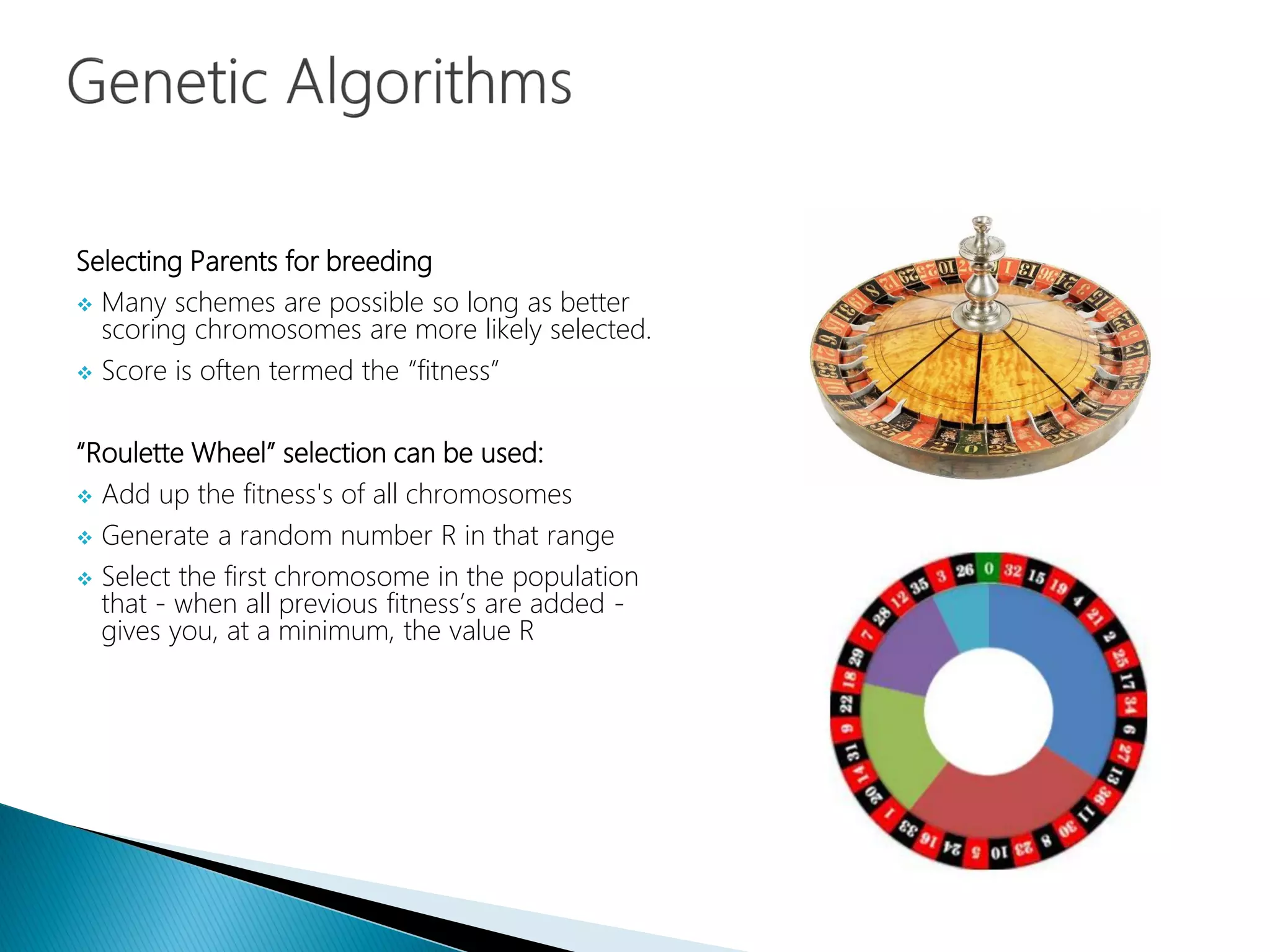 Selecting Parents for breeding
 Many schemes are possible so long as better
scoring chromosomes are more likely selected.
 Score is often termed the “fitness”
“Roulette Wheel” selection can be used:
 Add up the fitness's of all chromosomes
 Generate a random number R in that range
 Select the first chromosome in the population
that - when all previous fitness’s are added -
gives you, at a minimum, the value R
 