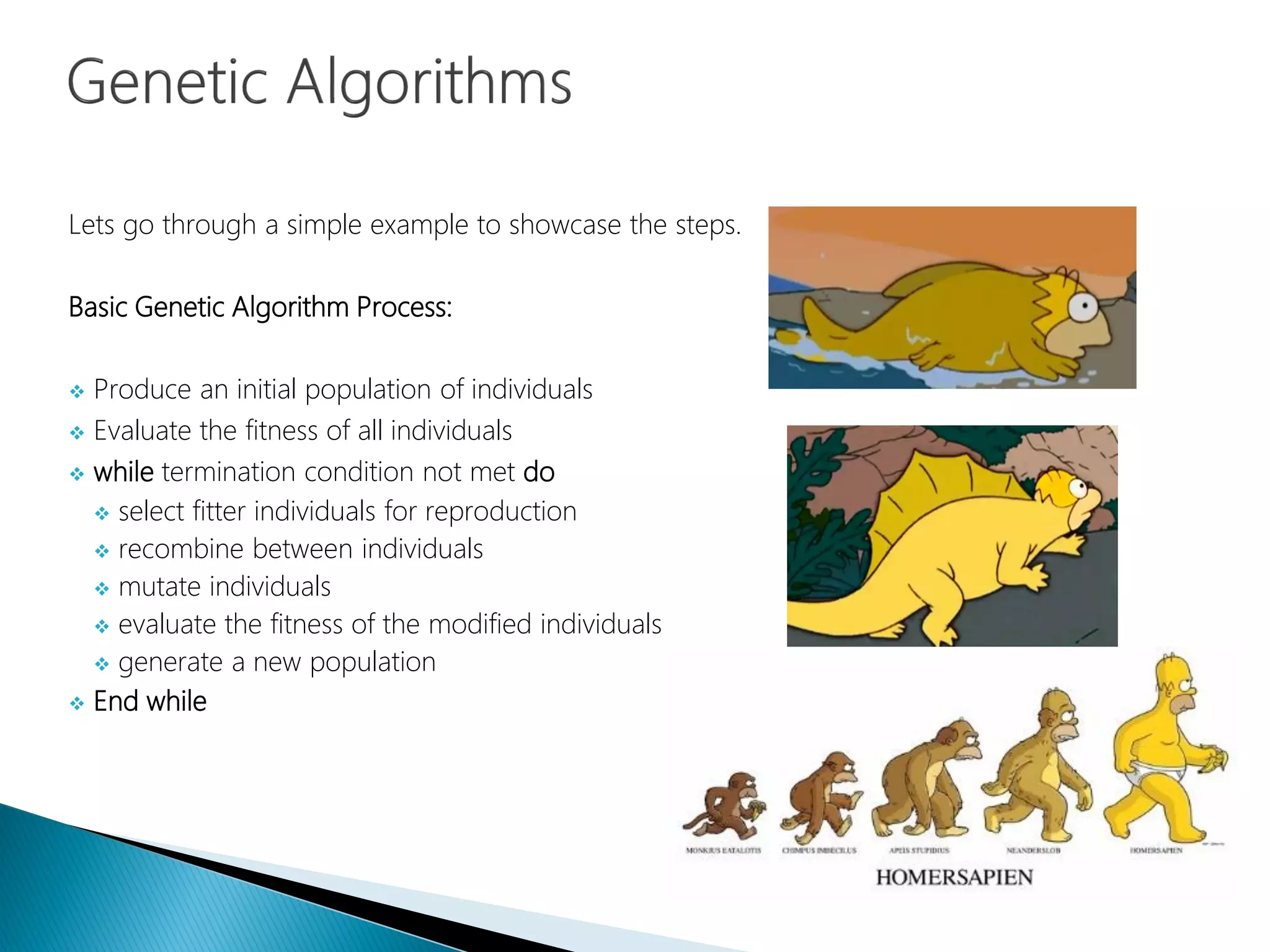 Lets go through a simple example to showcase the steps.
Basic Genetic Algorithm Process:
 Produce an initial population of individuals
 Evaluate the fitness of all individuals
 while termination condition not met do
 select fitter individuals for reproduction
 recombine between individuals
 mutate individuals
 evaluate the fitness of the modified individuals
 generate a new population
 End while
 