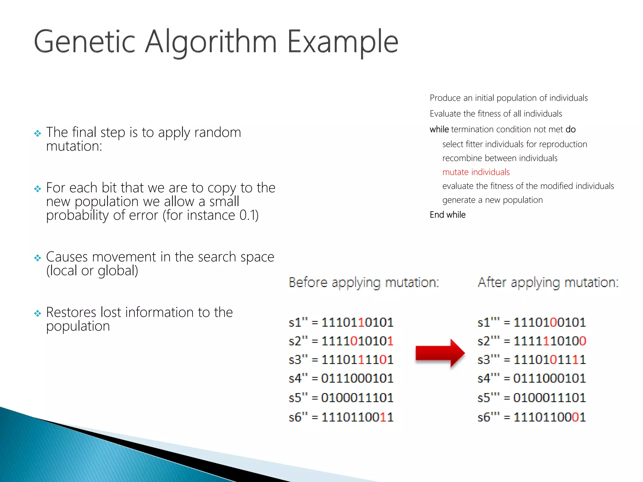  The final step is to apply random
mutation:
 For each bit that we are to copy to the
new population we allow a small
probability of error (for instance 0.1)
 Causes movement in the search space
(local or global)
 Restores lost information to the
population
Produce an initial population of individuals
Evaluate the fitness of all individuals
while termination condition not met do
select fitter individuals for reproduction
recombine between individuals
mutate individuals
evaluate the fitness of the modified individuals
generate a new population
End while
 