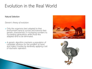 Natural Selection
Darwin's theory of evolution:
 Only the organisms best adapted to their
environment tend to survive and transmit their
genetic characteristics in increasing numbers to
succeeding generations while those less
adapted tend to be eliminated.
 A genetic algorithm maintains a population of
candidate solutions for the problem at hand,
and makes it evolve by iteratively applying a set
of stochastic operators
 