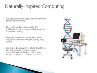  Biological organisms cope with the demands
of their environments.
 They uses solutions quite unlike the
traditional human- engineered approaches
to problem solving.
 They exchange information about what
they’ve discovered in the places they have
visited.
 Bio-inspired computing is a field devoted to
tackling complex problems using
computational methods modeled after
design principles encountered in nature.
 