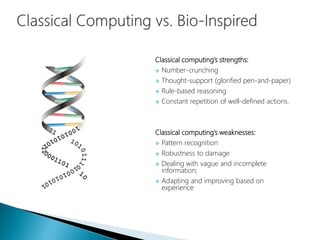 Classical computing’s strengths:
 Number-crunching
 Thought-support (glorified pen-and-paper)
 Rule-based reasoning
 Constant repetition of well-defined actions.
Classical computing’s weaknesses:
 Pattern recognition
 Robustness to damage
 Dealing with vague and incomplete
information;
 Adapting and improving based on
experience
 