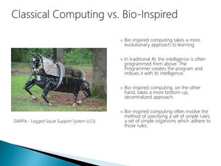  Bio-inspired computing takes a more
evolutionary approach to learning.
 In traditional AI, the intelligence is often
programmed from above. The
Programmer creates the program and
imbues it with its intelligence.
 Bio-inspired computing, on the other
hand, takes a more bottom-up,
decentralized approach.
 Bio-inspired computing often involve the
method of specifying a set of simple rules,
a set of simple organisms which adhere to
those rules.
DARPA - Legged Squat Support System (LS3)
 