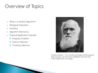  What is a Genetic Algorithm?
 Biological Inspiration
 Evolution
 Algorithm Mechanics
 Practical Application Example
 Knapsack Problem
 Feature Selection
 Traveling Salesman
Charles Darwin – “It is not the strongest of the species
that survives, nor the most intelligent, but the one
most responsive to change.”
 