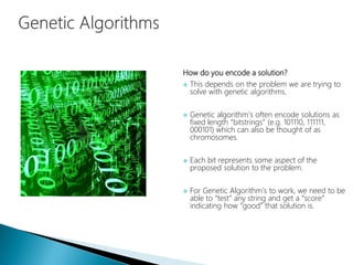 How do you encode a solution?
 This depends on the problem we are trying to
solve with genetic algorithms.
 Genetic algorithm’s often encode solutions as
fixed length “bitstrings” (e.g. 101110, 111111,
000101) which can also be thought of as
chromosomes.
 Each bit represents some aspect of the
proposed solution to the problem.
 For Genetic Algorithm’s to work, we need to be
able to “test” any string and get a “score”
indicating how “good” that solution is.
 