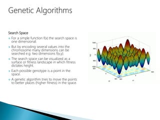 Search Space
 For a simple function f(x) the search space is
one dimensional.
 But by encoding several values into the
chromosome many dimensions can be
searched e.g. two dimensions f(x,y).
 The search space can be visualized as a
surface or fitness landscape in which fitness
dictates height.
 Each possible genotype is a point in the
space.
 A genetic algorithm tries to move the points
to better places (higher fitness) in the space.
 