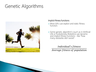 Implicit fitness functions
 Most GA’s use explicit and static fitness
function.
 Some genetic algorithm’s (such as in Artificial
Life or Evolutionary Robotics) use dynamic
and implicit fitness functions - like “how
many obstacles did I avoid”.
𝐼𝑛𝑑𝑖𝑣𝑖𝑑𝑢𝑎𝑙′
𝑠 𝑓𝑖𝑡𝑛𝑒𝑠𝑠
𝐴𝑣𝑒𝑟𝑎𝑔𝑒 𝑓𝑖𝑡𝑛𝑒𝑠𝑠 𝑜𝑓 𝑝𝑜𝑝𝑢𝑙𝑎𝑡𝑖𝑜𝑛
 