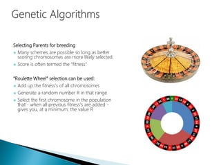 Selecting Parents for breeding
 Many schemes are possible so long as better
scoring chromosomes are more likely selected.
 Score is often termed the “fitness”
“Roulette Wheel” selection can be used:
 Add up the fitness's of all chromosomes
 Generate a random number R in that range
 Select the first chromosome in the population
that - when all previous fitness’s are added -
gives you, at a minimum, the value R
 