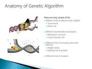 There are many variants of GA
 Different kinds of selection (not roulette)
 Tournament
 Elitism, etc.
 Different recombination procedures
 Multi-point crossover
 3 way crossover, etc.
 Different kinds of encoding other than
bitstring.
 Integer values
 Ordered set of symbols
 Different kinds of mutation
 