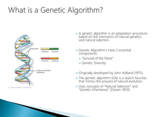  A genetic algorithm is an adaptation procedure
based on the mechanics of natural genetics
and natural selection.
 Genetic Algorithm’s have 2 essential
components:
 “Survival of the fittest”
 Genetic Diversity
 Originally developed by John Holland (1975).
 The genetic algorithm (GA) is a search heuristic
that mimics the process of natural evolution.
 Uses concepts of “Natural Selection” and
“Genetic Inheritance” (Darwin 1859).
 