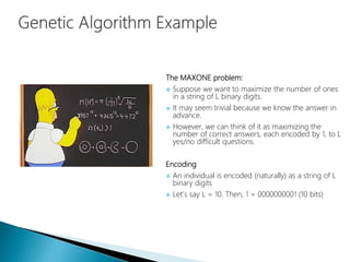 The MAXONE problem:
 Suppose we want to maximize the number of ones
in a string of L binary digits.
 It may seem trivial because we know the answer in
advance.
 However, we can think of it as maximizing the
number of correct answers, each encoded by 1, to L
yes/no difficult questions.
Encoding
 An individual is encoded (naturally) as a string of L
binary digits
 Let’s say L = 10. Then, 1 = 0000000001 (10 bits)
 