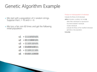  We start with a population of n random strings.
Suppose that L = 10 and n = 6
 We toss a fair coin 60 times and get the following
initial population:
Produce an initial population of individuals
Evaluate the fitness of all individuals
while termination condition not met do
select fitter individuals for reproduction
recombine between individuals
mutate individuals
evaluate the fitness of the modified individuals
generate a new population
End while
 