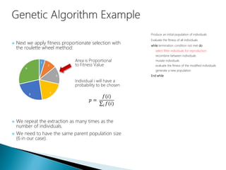  Next we apply fitness proportionate selection with
the roulette wheel method:
 We repeat the extraction as many times as the
number of individuals.
 We need to have the same parent population size
(6 in our case).
Produce an initial population of individuals
Evaluate the fitness of all individuals
while termination condition not met do
select fitter individuals for reproduction
recombine between individuals
mutate individuals
evaluate the fitness of the modified individuals
generate a new population
End while
Area is Proportional
to Fitness Value
Individual i will have a
probability to be chosen
𝑝 =
𝑓(𝑖)
𝑖 𝑓(𝑖)
 